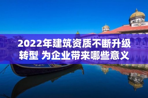 2022年建筑资质不断升级转型 为企业带来哪些意义？