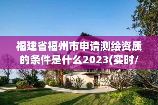 福建省福州市申请测绘资质的条件是什么2023(实时/更新中)