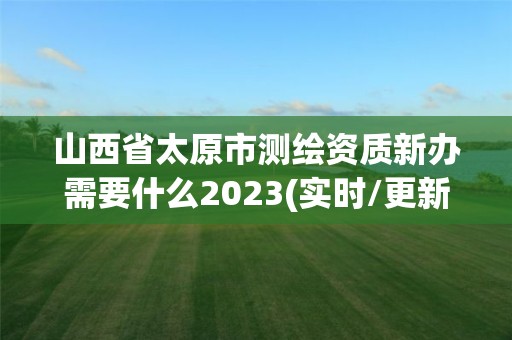 山西省太原市测绘资质新办需要什么2023(实时/更新中)