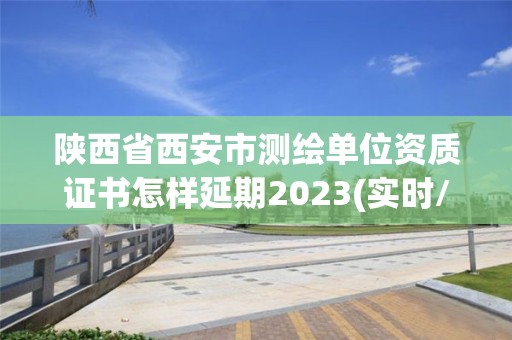 陕西省西安市测绘单位资质证书怎样延期2023(实时/更新中)