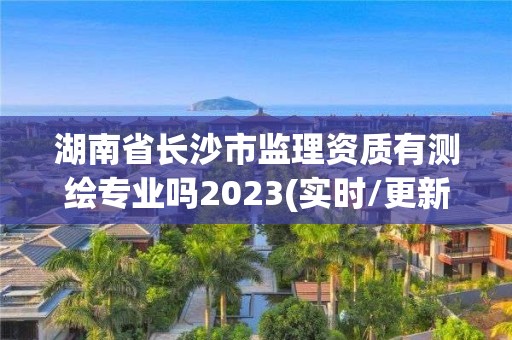 湖南省长沙市监理资质有测绘专业吗2023(实时/更新中)