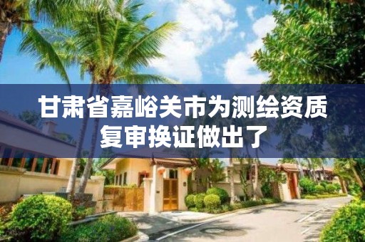 甘肃省嘉峪关市为测绘资质复审换证做出了