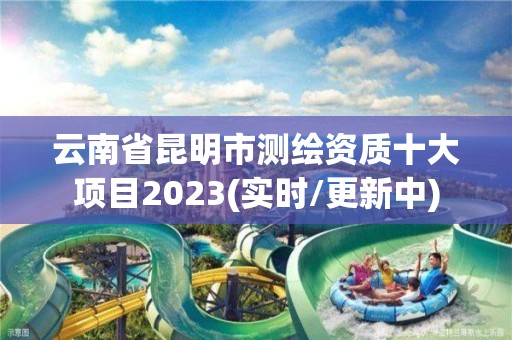 云南省昆明市测绘资质十大项目2023(实时/更新中)