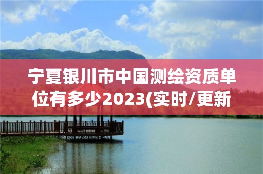 宁夏银川市中国测绘资质单位有多少2023(实时/更新中)