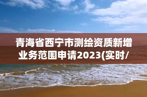 青海省西宁市测绘资质新增业务范围申请2023(实时/更新中)