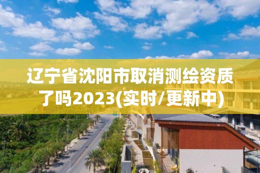 辽宁省沈阳市取消测绘资质了吗2023(实时/更新中)