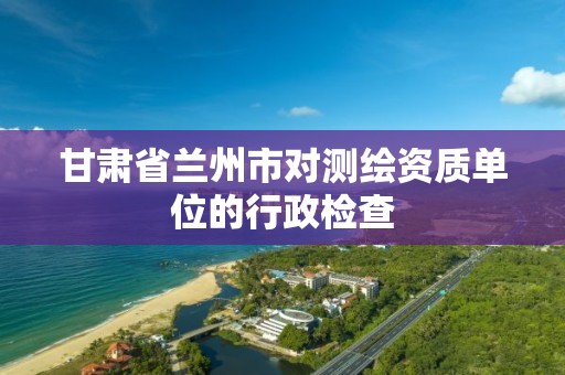 甘肃省兰州市对测绘资质单位的行政检查