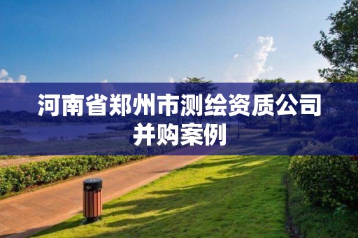 河南省郑州市测绘资质公司并购案例