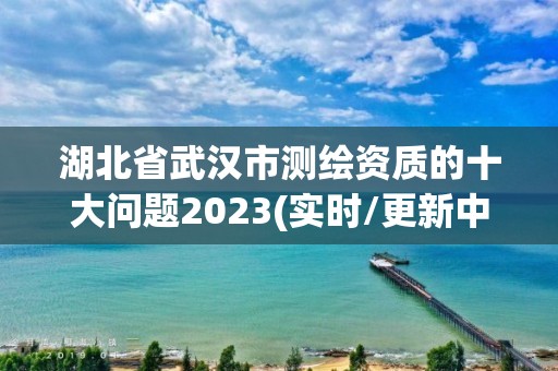 湖北省武汉市测绘资质的十大问题2023(实时/更新中)