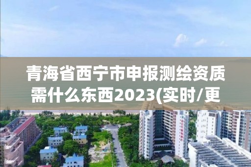 青海省西宁市申报测绘资质需什么东西2023(实时/更新中)