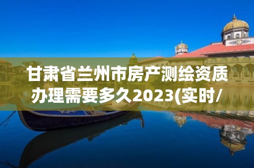 甘肃省兰州市房产测绘资质办理需要多久2023(实时/更新中)