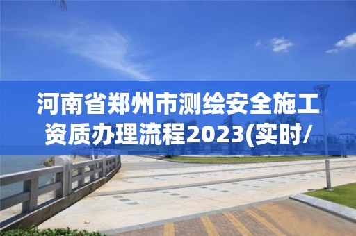 河南省郑州市测绘安全施工资质办理流程2023(实时/更新中)