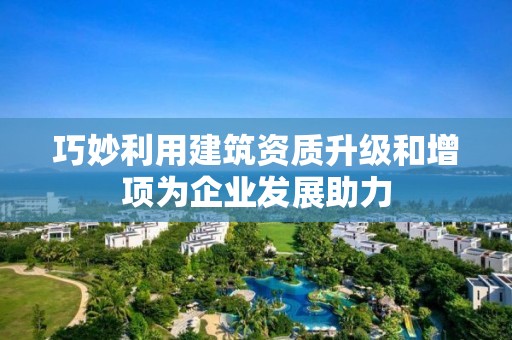 巧妙利用建筑资质升级和增项为企业发展助力