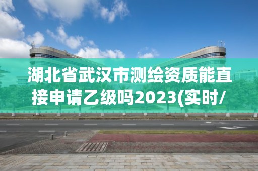 湖北省武汉市测绘资质能直接申请乙级吗2023(实时/更新中)