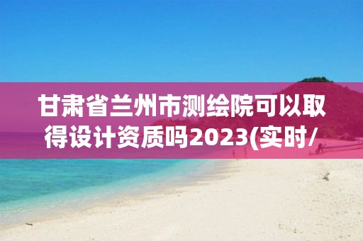 甘肃省兰州市测绘院可以取得设计资质吗2023(实时/更新中)