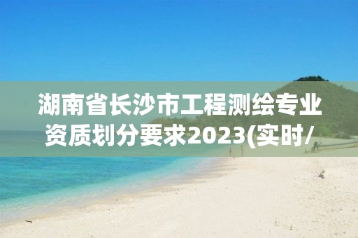 湖南省长沙市工程测绘专业资质划分要求2023(实时/更新中)