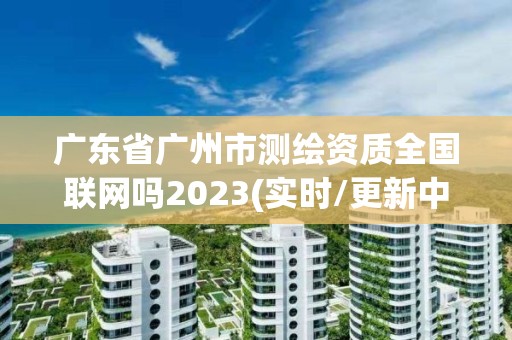 广东省广州市测绘资质全国联网吗2023(实时/更新中)