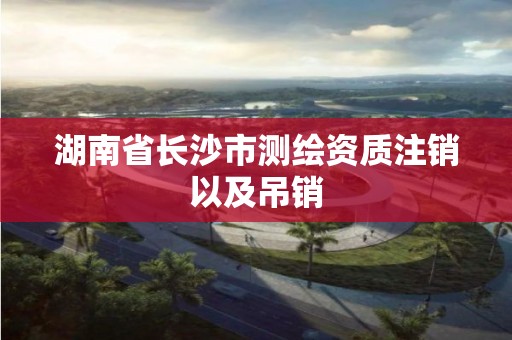 湖南省长沙市测绘资质注销以及吊销