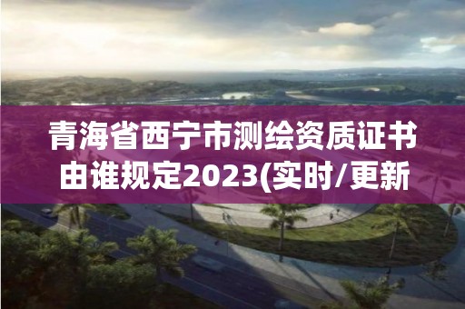 青海省西宁市测绘资质证书由谁规定2023(实时/更新中)