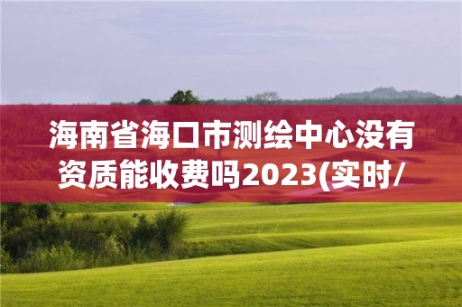 海南省海口市测绘中心没有资质能收费吗2023(实时/更新中)