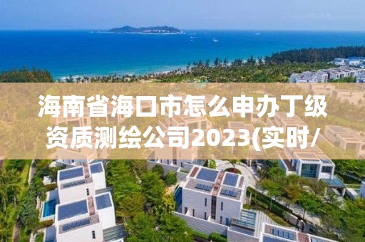 海南省海口市怎么申办丁级资质测绘公司2023(实时/更新中)