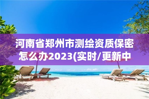 河南省郑州市测绘资质保密怎么办2023(实时/更新中)