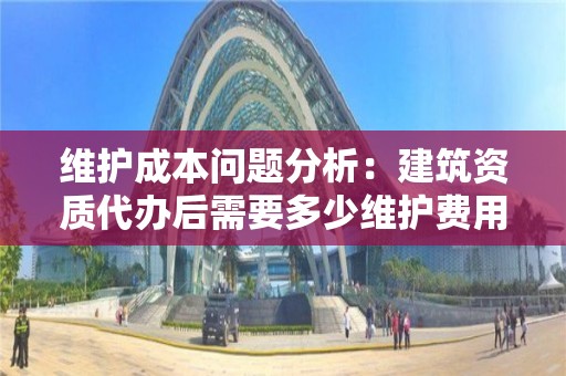 维护成本问题分析：建筑资质代办后需要多少维护费用？