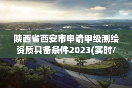 陕西省西安市申请甲级测绘资质具备条件2023(实时/更新中)