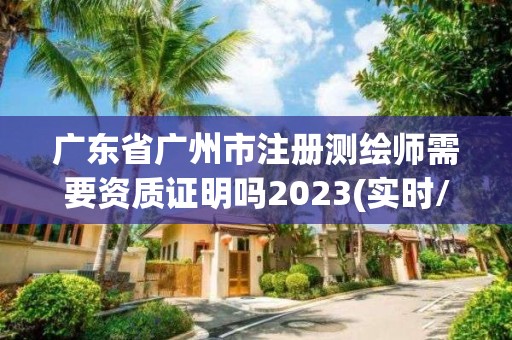 广东省广州市注册测绘师需要资质证明吗2023(实时/更新中)