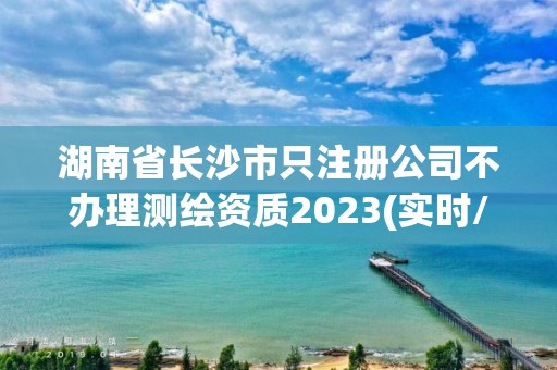 湖南省长沙市只注册公司不办理测绘资质2023(实时/更新中)