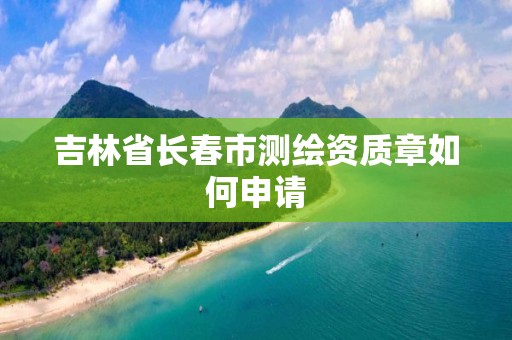 吉林省长春市测绘资质章如何申请