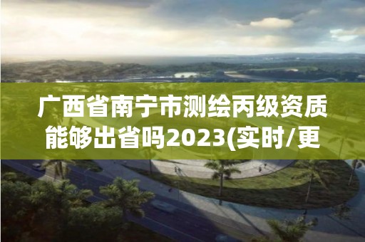 广西省南宁市测绘丙级资质能够出省吗2023(实时/更新中)