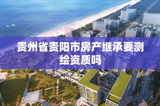 贵州省贵阳市房产继承要测绘资质吗