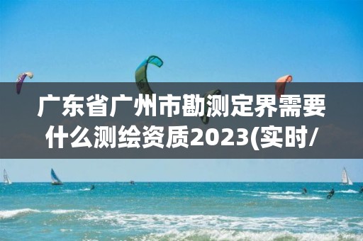 广东省广州市勘测定界需要什么测绘资质2023(实时/更新中)