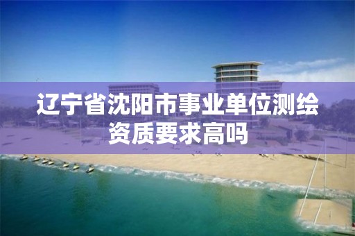 辽宁省沈阳市事业单位测绘资质要求高吗