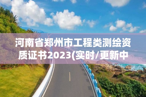 河南省郑州市工程类测绘资质证书2023(实时/更新中)