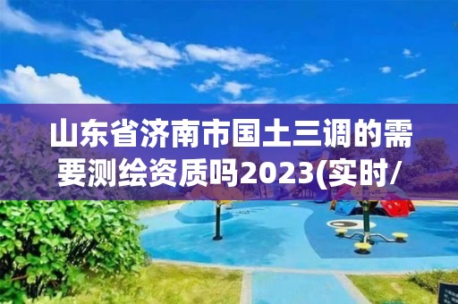 山东省济南市国土三调的需要测绘资质吗2023(实时/更新中)