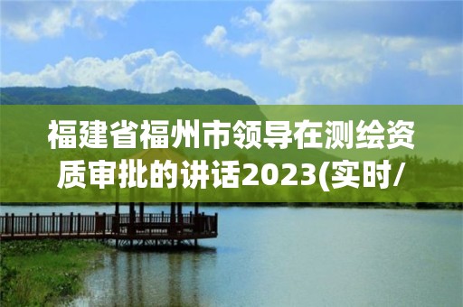 福建省福州市领导在测绘资质审批的讲话2023(实时/更新中)