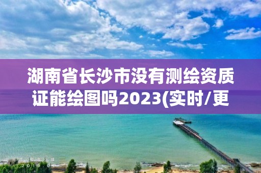 湖南省长沙市没有测绘资质证能绘图吗2023(实时/更新中)