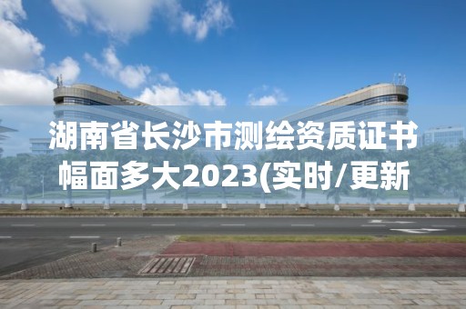 湖南省长沙市测绘资质证书幅面多大2023(实时/更新中)