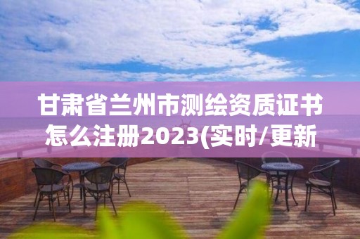 甘肃省兰州市测绘资质证书怎么注册2023(实时/更新中)