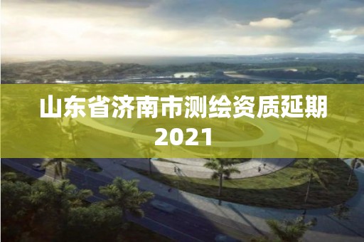 山东省济南市测绘资质延期2021