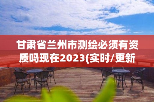 甘肃省兰州市测绘必须有资质吗现在2023(实时/更新中)