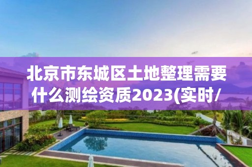 北京市东城区土地整理需要什么测绘资质2023(实时/更新中)