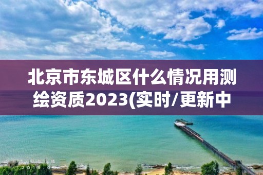 北京市东城区什么情况用测绘资质2023(实时/更新中)