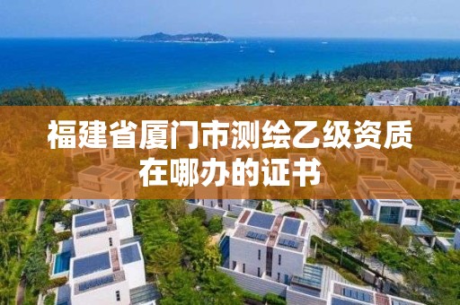 福建省厦门市测绘乙级资质在哪办的证书