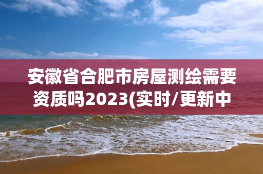 安徽省合肥市房屋测绘需要资质吗2023(实时/更新中)