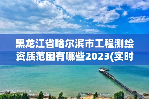 黑龙江省哈尔滨市工程测绘资质范围有哪些2023(实时/更新中)