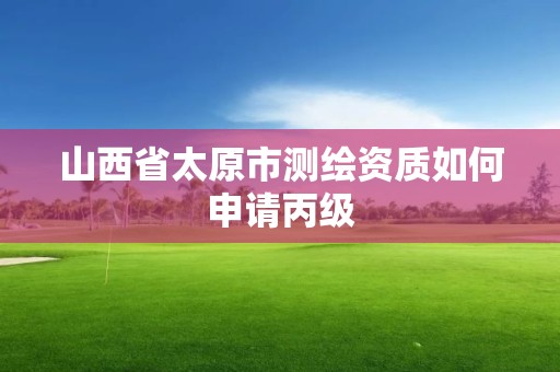 山西省太原市测绘资质如何申请丙级