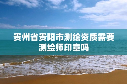 贵州省贵阳市测绘资质需要测绘师印章吗